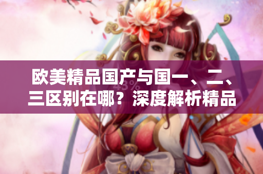 歐美精品國(guó)產(chǎn)與國(guó)一、二、三區(qū)別在哪？深度解析精品國(guó)產(chǎn)的特點(diǎn)與魅力