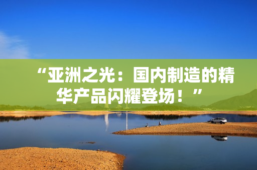 “亞洲之光：國內(nèi)制造的精華產(chǎn)品閃耀登場！”