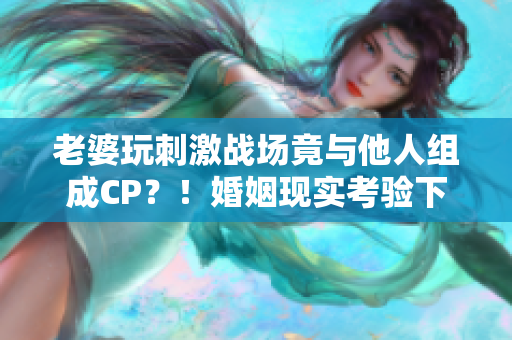 老婆玩刺激戰(zhàn)場竟與他人組成CP？！婚姻現(xiàn)實考驗下的游戲虛擬情感探討