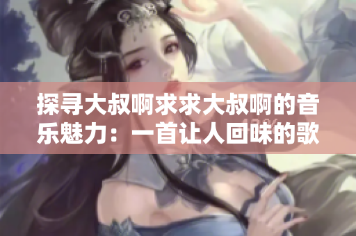 探尋大叔啊求求大叔啊的音樂魅力：一首讓人回味的歌曲是什么？
