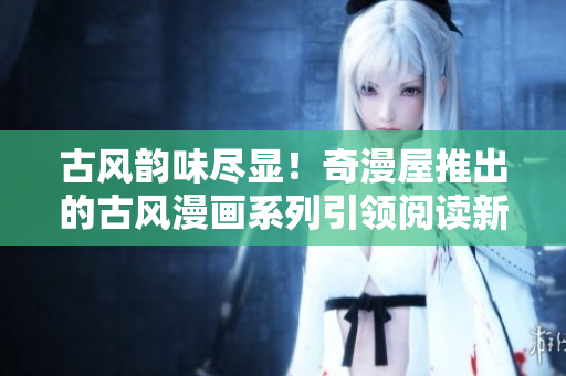 古風韻味盡顯！奇漫屋推出的古風漫畫系列引領(lǐng)閱讀新潮流