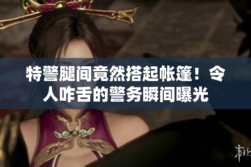 特警腿間竟然搭起帳篷！令人咋舌的警務(wù)瞬間曝光
