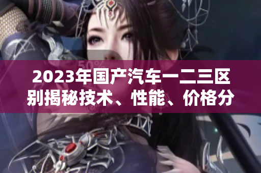 2023年國產(chǎn)汽車一二三區(qū)別揭秘技術(shù)、性能、價格分析
