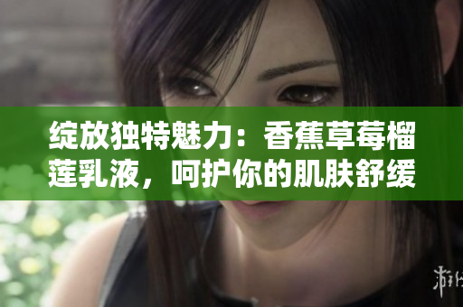 綻放獨特魅力：香蕉草莓榴蓮乳液，呵護(hù)你的肌膚舒緩愉悅