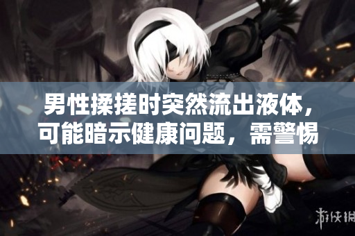 男性揉搓時突然流出液體，可能暗示健康問題，需警惕