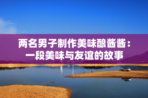 兩名男子制作美味釀醬醬：一段美味與友誼的故事