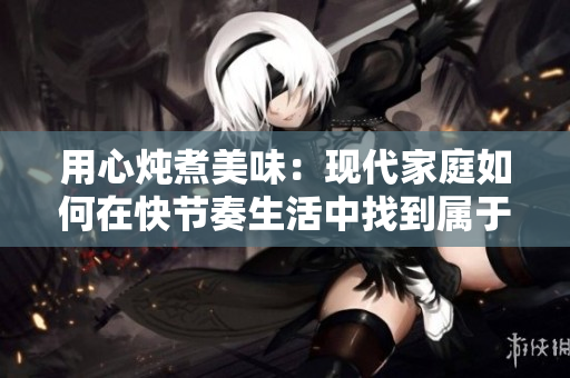 用心燉煮美味：現(xiàn)代家庭如何在快節(jié)奏生活中找到屬于自己的溫馨時(shí)刻  