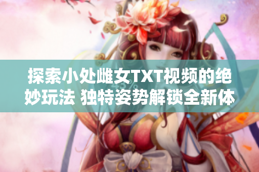 探索小處雌女TXT視頻的絕妙玩法 獨(dú)特姿勢解鎖全新體驗(yàn)!