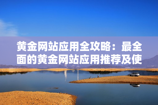 黃金網(wǎng)站應(yīng)用全攻略：最全面的黃金網(wǎng)站應(yīng)用推薦及使用技巧
