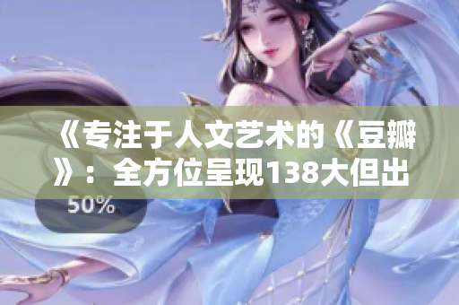 《專注于人文藝術(shù)的《豆瓣》：全方位呈現(xiàn)138大但出眾的主題文章》