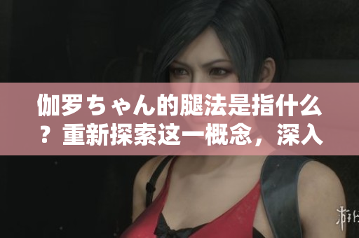 伽羅ちゃん的腿法是指什么？重新探索這一概念，深入剖析其含義及影響