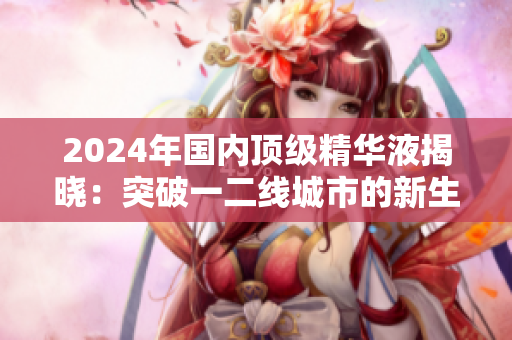 2024年國內(nèi)頂級精華液揭曉：突破一二線城市的新生力量
