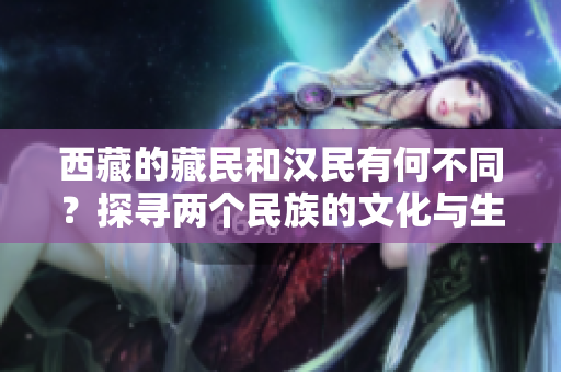西藏的藏民和漢民有何不同？探尋兩個民族的文化與生活差異