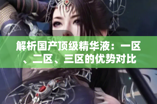解析國產(chǎn)頂級精華液：一區(qū)、二區(qū)、三區(qū)的優(yōu)勢對比
