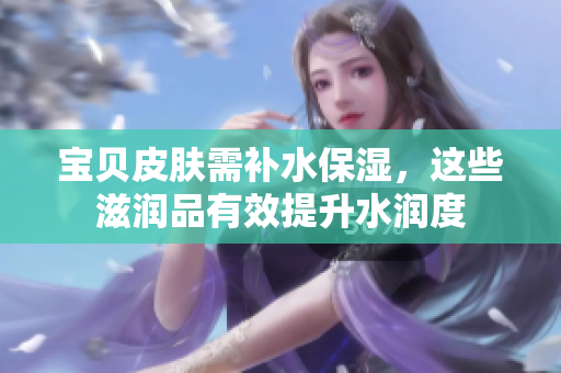 寶貝皮膚需補(bǔ)水保濕，這些滋潤品有效提升水潤度