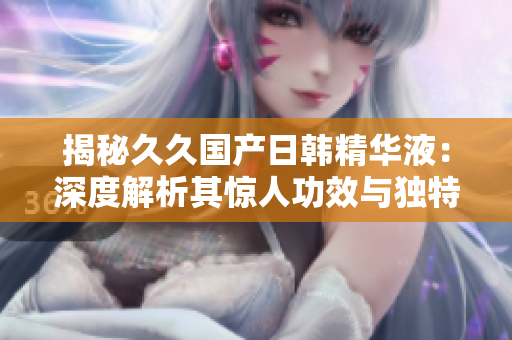 揭秘久久國產(chǎn)日韓精華液：深度解析其驚人功效與獨特魅力