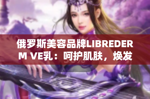俄羅斯美容品牌LIBREDERM VE乳：呵護(hù)肌膚，煥發(fā)自然光彩