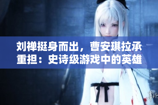 劉禪挺身而出，曹安琪拉承重擔：史詩級游戲中的英雄角色再次引起關注