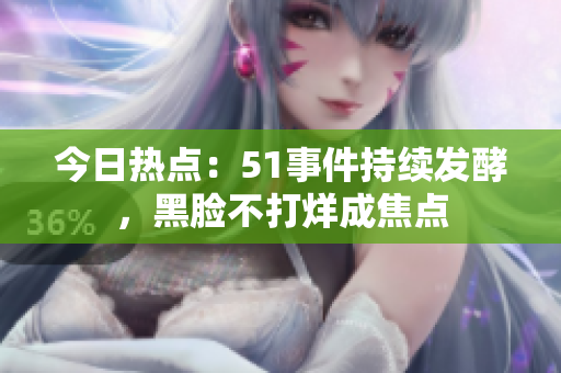 今日熱點：51事件持續(xù)發(fā)酵，黑臉不打烊成焦點