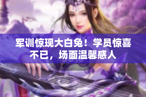 軍訓驚現(xiàn)大白兔！學員驚喜不已，場面溫馨感人