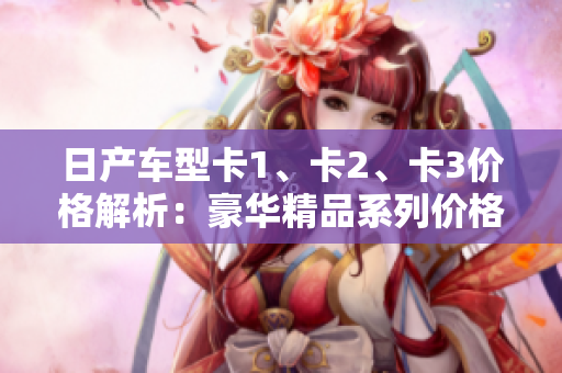 日產(chǎn)車型卡1、卡2、卡3價(jià)格解析：豪華精品系列價(jià)格一覽