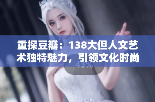 重探豆瓣：138大但人文藝術(shù)獨(dú)特魅力，引領(lǐng)文化時(shí)尚的全新潮流