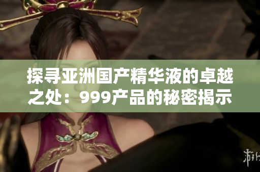 探尋亞洲國產(chǎn)精華液的卓越之處：999產(chǎn)品的秘密揭示