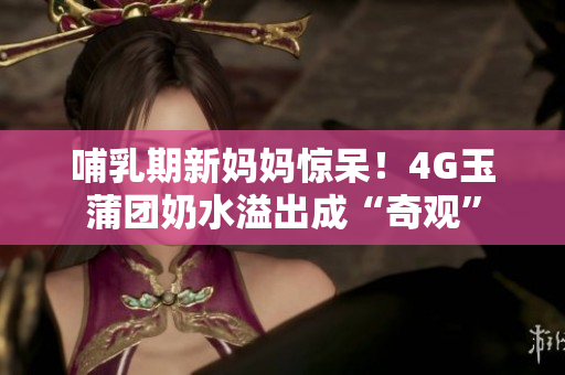 哺乳期新媽媽驚呆！4G玉蒲團(tuán)奶水溢出成“奇觀”