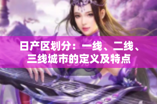 日產(chǎn)區(qū)劃分：一線、二線、三線城市的定義及特點