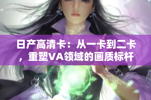日產(chǎn)高清卡：從一卡到二卡，重塑VA領(lǐng)域的畫質(zhì)標桿