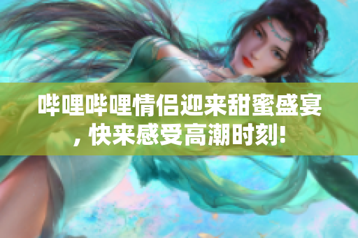 嗶哩嗶哩情侶迎來甜蜜盛宴, 快來感受高潮時刻!