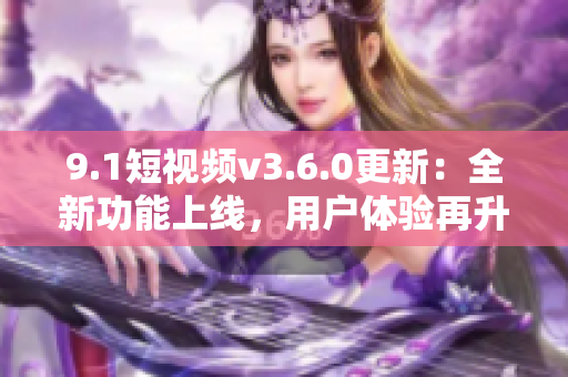 9.1短視頻v3.6.0更新：全新功能上線，用戶體驗再升級