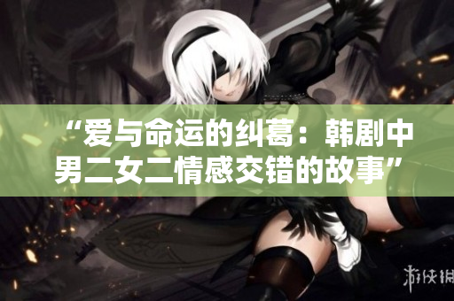 “愛與命運的糾葛：韓劇中男二女二情感交錯的故事”