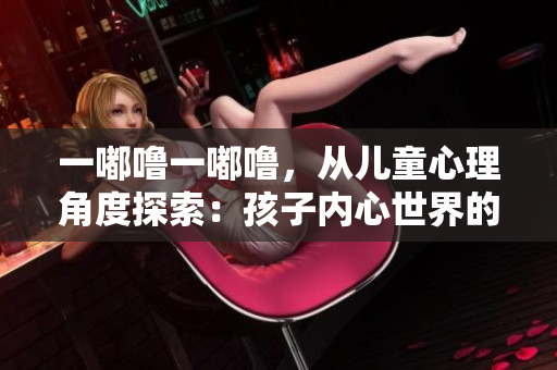 一嘟嚕一嘟嚕，從兒童心理角度探索：孩子內(nèi)心世界的奇妙冒險