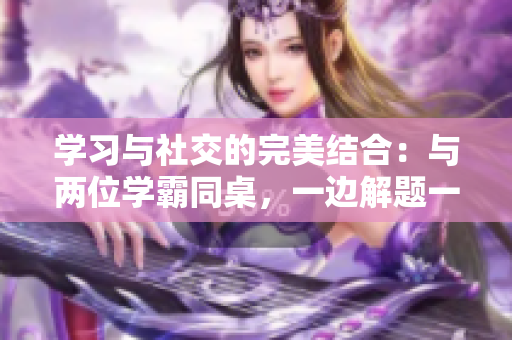 學(xué)習(xí)與社交的完美結(jié)合：與兩位學(xué)霸同桌，一邊解題一邊暢談