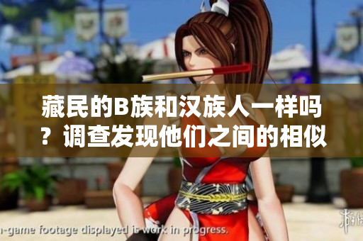 藏民的B族和漢族人一樣嗎？調(diào)查發(fā)現(xiàn)他們之間的相似與差異