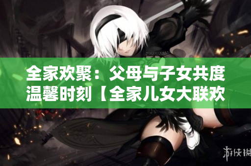 全家歡聚：父母與子女共度溫馨時刻【全家兒女大聯歡第14集】
