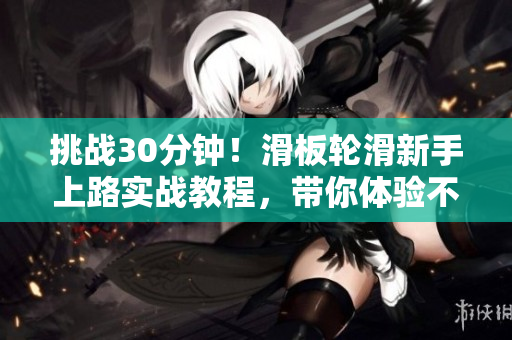挑戰(zhàn)30分鐘！滑板輪滑新手上路實戰(zhàn)教程，帶你體驗不一樣的滑行樂趣