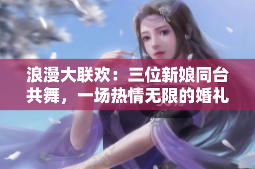 浪漫大聯(lián)歡：三位新娘同臺(tái)共舞，一場(chǎng)熱情無(wú)限的婚禮盛宴
