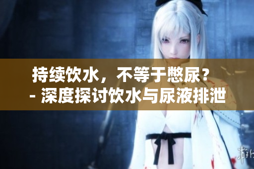 持續(xù)飲水，不等于憋尿？ - 深度探討飲水與尿液排泄關(guān)系