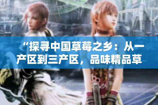“探尋中國草莓之鄉(xiāng)：從一產(chǎn)區(qū)到三產(chǎn)區(qū)，品味精品草莓的美妙之旅”