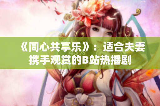 《同心共享樂》：適合夫妻攜手觀賞的B站熱播劇