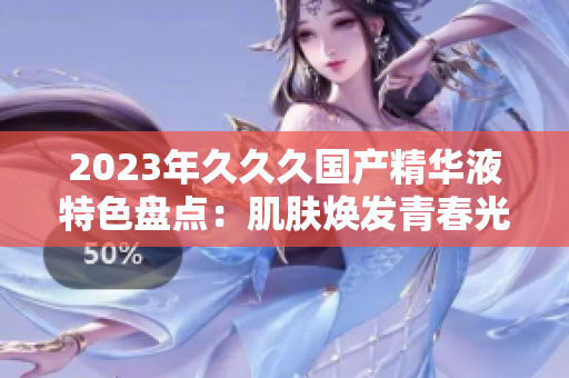 2023年久久久國產精華液特色盤點：肌膚煥發(fā)青春光彩