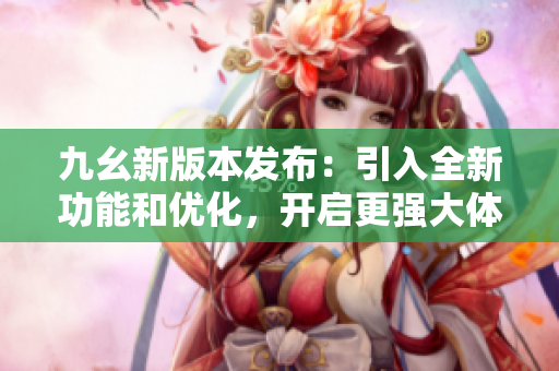 九幺新版本發(fā)布：引入全新功能和優(yōu)化，開啟更強大體驗