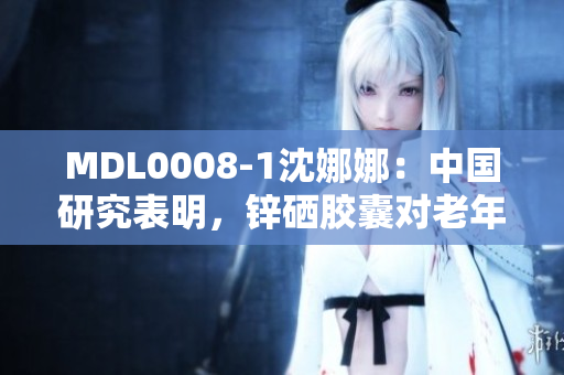 MDL0008-1沈娜娜：中國(guó)研究表明，鋅硒膠囊對(duì)老年癡呆癥的神經(jīng)保護(hù)作用