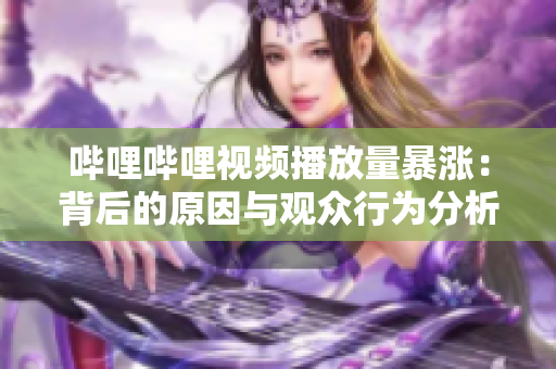 嗶哩嗶哩視頻播放量暴漲：背后的原因與觀眾行為分析
