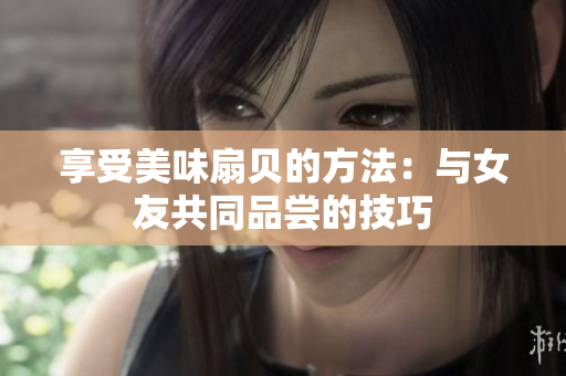 享受美味扇貝的方法：與女友共同品嘗的技巧