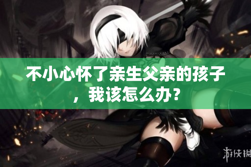 不小心懷了親生父親的孩子，我該怎么辦？