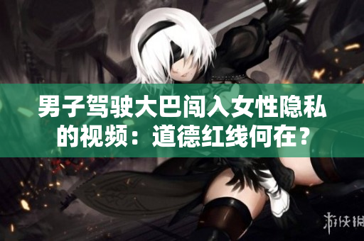 男子駕駛大巴闖入女性隱私的視頻：道德紅線何在？