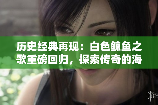 歷史經典再現(xiàn)：白色鯨魚之歌重磅回歸，探索傳奇的海洋奇跡與人性邊界